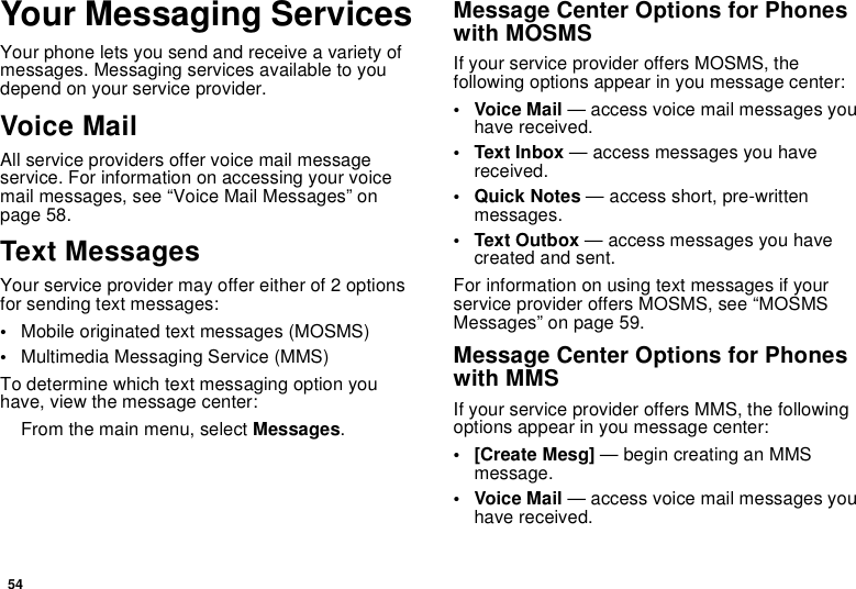 54Your Messaging ServicesYour phone lets you send and receive a variety ofmessages. Messaging services available to youdepend on your service provider.Voice MailAll service providers offer voice mail messageservice. For information on accessing your voicemail messages, see “Voice Mail Messages” onpage 58.Text MessagesYour service provider may offer either of 2 optionsfor sending text messages:•Mobile originated text messages (MOSMS)•Multimedia Messaging Service (MMS)To determine which text messaging option youhave, view the message center:From the main menu, select Messages.Message Center Options for Phoneswith MOSMSIf your service provider offers MOSMS, thefollowing options appear in you message center:•VoiceMail— access voice mail messages youhave received.• Text Inbox — access messages you havereceived.•QuickNotes— access short, pre-writtenmessages.•TextOutbox— access messages you havecreated and sent.For information on using text messages if yourservice provider offers MOSMS, see “MOSMSMessages” on page 59.Message Center Options for Phoneswith MMSIf your service provider offers MMS, the followingoptions appear in you message center:•[CreateMesg]— begin creating an MMSmessage.•VoiceMail— access voice mail messages youhave received.