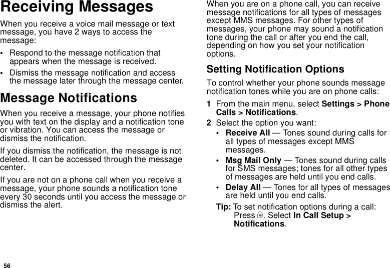 56Receiving MessagesWhen you receive a voice mail message or textmessage, you have 2 ways to access themessage:•Respond to the message notification thatappears when the message is received.•Dismiss the message notification and accessthe message later through the message center.Message NotificationsWhen you receive a message, your phone notifiesyouwithtextonthedisplayandanotificationtoneor vibration. You can access the message ordismiss the notification.If you dismiss the notification, the message is notdeleted. It can be accessed through the messagecenter.If you are not on a phone call when you receive amessage, your phone sounds a notification toneevery 30 seconds until you access the message ordismiss the alert.When you are on a phone call, you can receivemessage notifications for all types of messagesexcept MMS messages. For other types ofmessages, your phone may sound a notificationtone during the call or after you end the call,depending on how you set your notificationoptions.Setting Notification OptionsTo control whether your phone sounds messagenotification tones while you are on phone calls:1From the main menu, select Settings &gt; PhoneCalls &gt; Notifications.2Select the option you want:• Receive All — Tones sound during calls forall types of messages except MMSmessages.•MsgMailOnly— Tones sound during callsfor SMS messages; tones for all other typesof messages are held until you end calls.• Delay All — Tones for all types of messagesare held until you end calls.Tip: To set notification options during a call:Press m. Select In Call Setup &gt;Notifications.