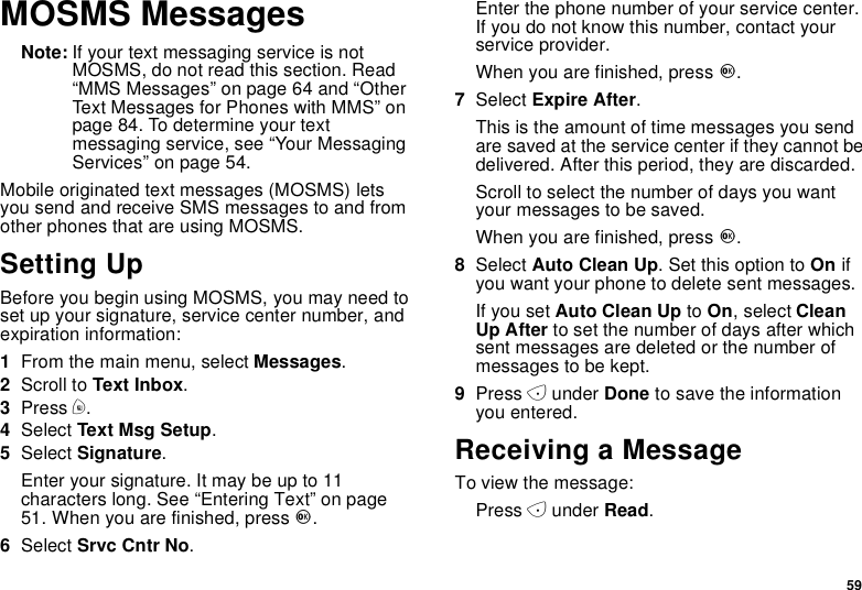59MOSMS MessagesNote: If your text messaging service is notMOSMS, do not read this section. Read“MMS Messages” on page 64 and “OtherText Messages for Phones with MMS” onpage 84. To determine your textmessaging service, see “Your MessagingServices” on page 54.Mobile originated text messages (MOSMS) letsyou send and receive SMS messages to and fromother phones that are using MOSMS.Setting UpBefore you begin using MOSMS, you may need toset up your signature, service center number, andexpiration information:1From the main menu, select Messages.2Scroll to Text Inbox.3Press m.4Select Text Msg Setup.5Select Signature.Enter your signature. It may be up to 11characters long. See “Entering Text” on page51. When you are finished, press O.6Select Srvc Cntr No.Enter the phone number of your service center.If you do not know this number, contact yourservice provider.When you are finished, press O.7Select Expire After.This is the amount of time messages you sendare saved at the service center if they cannot bedelivered. After this period, they are discarded.Scroll to select the number of days you wantyour messages to be saved.When you are finished, press O.8Select Auto Clean Up. Set this option to On ifyou want your phone to delete sent messages.If you set Auto Clean Up to On,selectCleanUp After to set the number of days after whichsent messages are deleted or the number ofmessages to be kept.9Press Aunder Done to save the informationyou entered.Receiving a MessageTo view the message:Press Aunder Read.