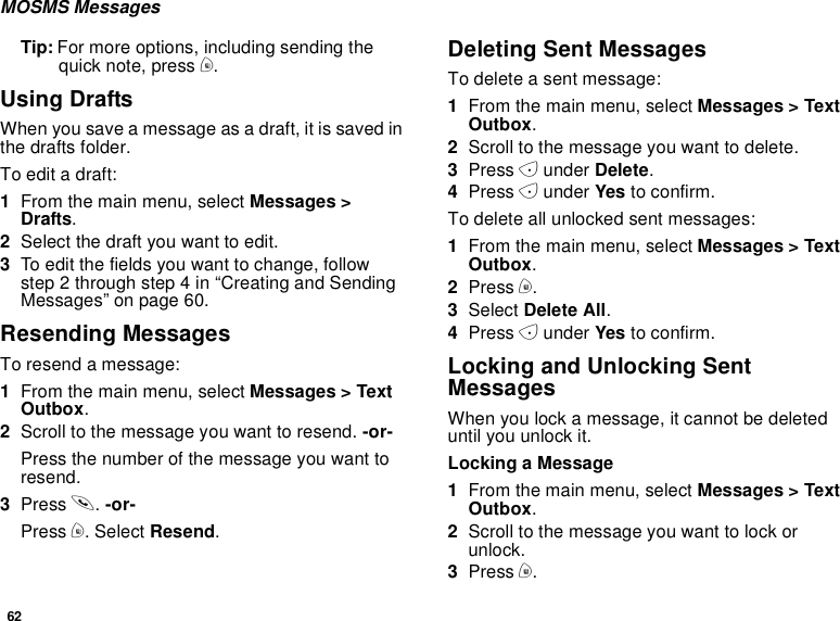 62MOSMS MessagesTip: For more options, including sending thequick note, press m.Using DraftsWhen you save a message as a draft, it is saved inthe drafts folder.To edit a draft:1From the main menu, select Messages &gt;Drafts.2Selectthedraftyouwanttoedit.3To edit the fields you want to change, followstep 2 through step 4 in “Creating and SendingMessages” on page 60.Resending MessagesTo resend a message:1From the main menu, select Messages &gt; TextOutbox.2Scroll to the message you want to resend. -or-Press the number of the message you want toresend.3Press s.-or-Press m. Select Resend.Deleting Sent MessagesTo delete a sent message:1From the main menu, select Messages &gt; TextOutbox.2Scroll to the message you want to delete.3Press Aunder Delete.4Press Aunder Yes to confirm.To delete all unlocked sent messages:1From the main menu, select Messages &gt; TextOutbox.2Press m.3Select Delete All.4Press Aunder Yes to confirm.Locking and Unlocking SentMessagesWhen you lock a message, it cannot be deleteduntil you unlock it.Locking a Message1From the main menu, select Messages &gt; TextOutbox.2Scroll to the message you want to lock orunlock.3Press m.