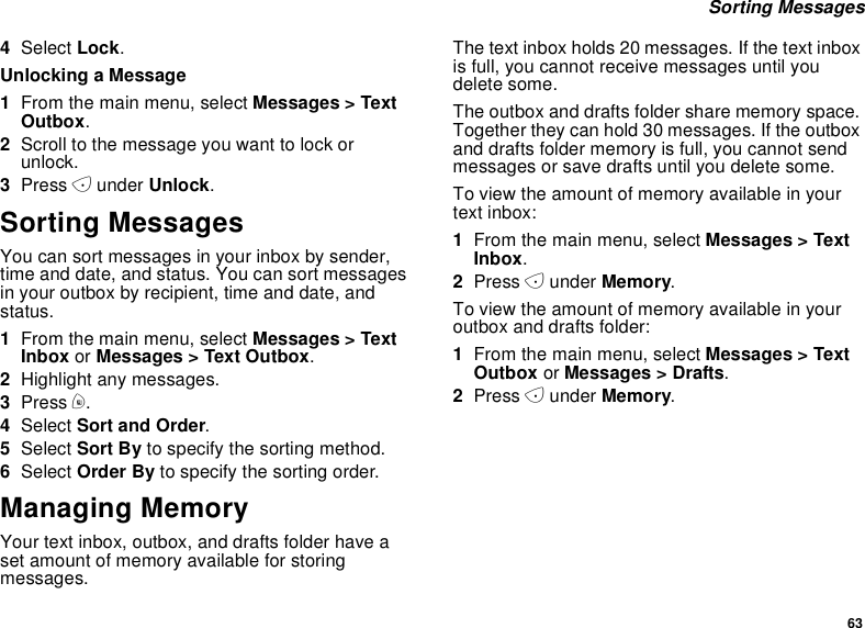 63Sorting Messages4Select Lock.Unlocking a Message1From the main menu, select Messages &gt; TextOutbox.2Scroll to the message you want to lock orunlock.3Press Aunder Unlock.Sorting MessagesYou can sort messages in your inbox by sender,time and date, and status. You can sort messagesin your outbox by recipient, time and date, andstatus.1From the main menu, select Messages &gt; TextInbox or Messages &gt; Text Outbox.2Highlight any messages.3Press m.4Select Sort and Order.5Select Sort By to specify the sorting method.6Select Order By to specify the sorting order.Managing MemoryYour text inbox, outbox, and drafts folder have aset amount of memory available for storingmessages.The text inbox holds 20 messages. If the text inboxis full, you cannot receive messages until youdelete some.The outbox and drafts folder share memory space.Together they can hold 30 messages. If the outboxand drafts folder memory is full, you cannot sendmessages or save drafts until you delete some.To view the amount of memory available in yourtext inbox:1From the main menu, select Messages &gt; TextInbox.2Press Aunder Memory.To view the amount of memory available in youroutbox and drafts folder:1From the main menu, select Messages &gt; TextOutbox or Messages &gt; Drafts.2Press Aunder Memory.