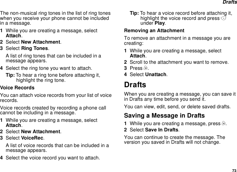73DraftsThe non-musical ring tones in the list of ring toneswhen you receive your phone cannot be includedin a message.1While you are creating a message, selectAttach.2Select New Attachment.3Select Ring Tones.A list of ring tones that can be included in amessage appears.4Select the ring tone you want to attach.Tip: To hear a ring tone before attaching it,highlight the ring tone.Voice RecordsYou can attach voice records from your list of voicerecords.Voice records created by recording a phone callcannot be including in a message.1While you are creating a message, selectAttach.2Select New Attachment.3Select VoiceRec.A list of voice records that can be included in amessage appears.4Selectthevoicerecordyouwanttoattach.Tip: To hear a voice record before attaching it,highlight the voice record and press Aunder Play.Removing an AttachmentTo remove an attachment in a message you arecreating:1While you are creating a message, selectAttach.2Scroll to the attachment you want to remove.3Press m.4Select Unattach.DraftsWhenyouarecreatingamessage,youcansaveitin Drafts any time before you send it.You can view, edit, send, or delete saved drafts.Saving a Message in Drafts1While you are creating a message, press m.2Select Save In Drafts.You can continue to create the message. Theversion you saved in Drafts will not change.