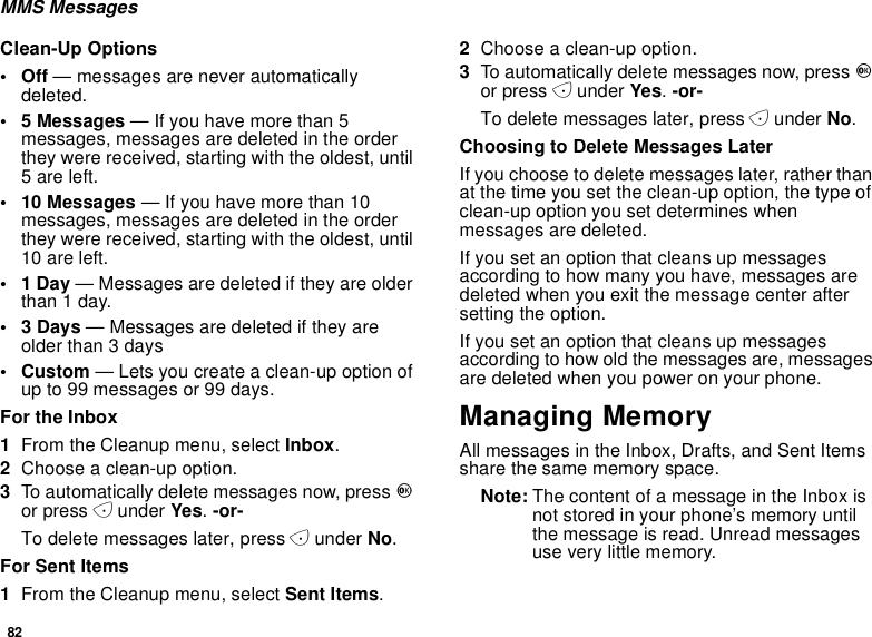 82MMS MessagesClean-Up Options•Off— messages are never automaticallydeleted.• 5 Messages — If you have more than 5messages, messages are deleted in the orderthey were received, starting with the oldest, until5 are left.• 10 Messages — If you have more than 10messages, messages are deleted in the orderthey were received, starting with the oldest, until10 are left.•1Day— Messages are deleted if they are olderthan1day.•3Days— Messages are deleted if they areolder than 3 days•Custom— Lets you create a clean-up option ofup to 99 messages or 99 days.For the Inbox1From the Cleanup menu, select Inbox.2Choose a clean-up option.3To automatically delete messages now, press Oor press Aunder Yes.-or-To delete messages later, press Aunder No.For Sent Items1From the Cleanup menu, select Sent Items.2Choose a clean-up option.3To automatically delete messages now, press Oor press Aunder Yes.-or-To delete messages later, press Aunder No.Choosing to Delete Messages LaterIf you choose to delete messages later, rather thanat the time you set the clean-up option, the type ofclean-up option you set determines whenmessages are deleted.If you set an option that cleans up messagesaccording to how many you have, messages aredeleted when you exit the message center aftersetting the option.If you set an option that cleans up messagesaccording to how old the messages are, messagesare deleted when you power on your phone.Managing MemoryAll messages in the Inbox, Drafts, and Sent Itemsshare the same memory space.Note: The content of a message in the Inbox isnot stored in your phone’s memory untilthe message is read. Unread messagesuse very little memory.