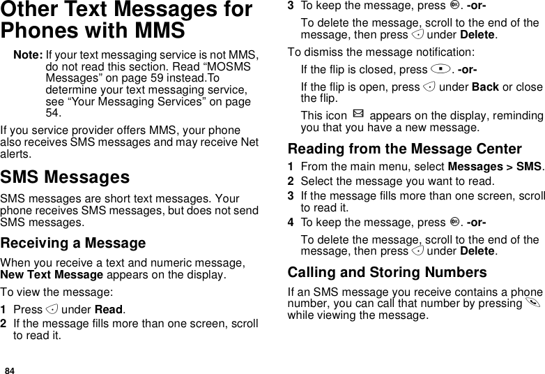 84Other Text Messages forPhones with MMSNote: If your text messaging service is not MMS,do not read this section. Read “MOSMSMessages” on page 59 instead.Todetermine your text messaging service,see “Your Messaging Services” on page54.If you service provider offers MMS, your phonealso receives SMS messages and may receive Netalerts.SMS MessagesSMS messages are short text messages. Yourphone receives SMS messages, but does not sendSMS messages.Receiving a MessageWhen you receive a text and numeric message,New Text Message appears on the display.To view the message:1Press Aunder Read.2If the message fills more than one screen, scrollto read it.3To keep the message, press O.-or-To delete the message, scroll to the end of themessage, then press Aunder Delete.To dismiss the message notification:If the flip is closed, press ..-or-If the flip is open, press Aunder Back or closethe flip.This icon wappears on the display, remindingyou that you have a new message.Reading from the Message Center1From the main menu, select Messages &gt; SMS.2Selectthemessageyouwanttoread.3Ifthemessagefillsmorethanonescreen,scrollto read it.4To keep the message, press O.-or-To delete the message, scroll to the end of themessage, then press Aunder Delete.Calling and Storing NumbersIf an SMS message you receive contains a phonenumber, you can call that number by pressing swhile viewing the message.