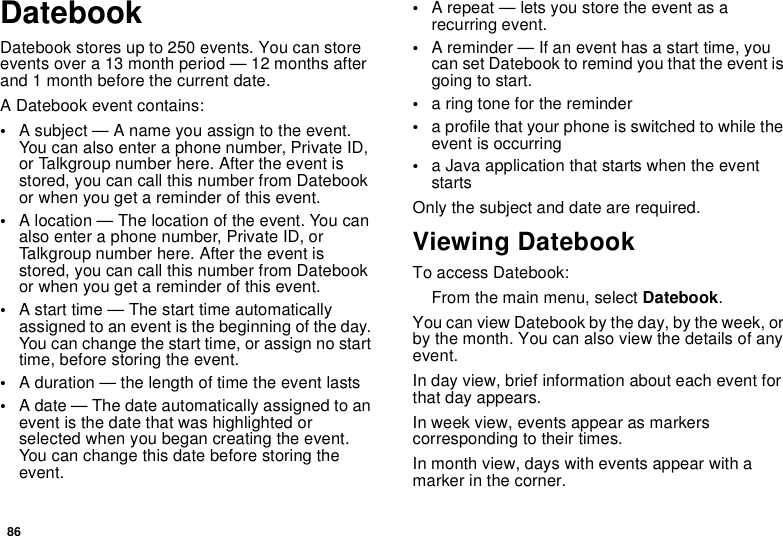 86DatebookDatebook stores up to 250 events. You can storeevents over a 13 month period — 12 months afterand 1 month before the current date.A Datebook event contains:•A subject — A name you assign to the event.You can also enter a phone number, Private ID,or Talkgroup number here. After the event isstored, you can call this number from Datebookor when you get a reminder of this event.•A location — The location of the event. You canalso enter a phone number, Private ID, orTalkgroup number here. After the event isstored, you can call this number from Datebookor when you get a reminder of this event.•A start time — The start time automaticallyassigned to an event is the beginning of the day.You can change the start time, or assign no starttime, before storing the event.•A duration — the length of time the event lasts•A date — The date automatically assigned to anevent is the date that was highlighted orselected when you began creating the event.You can change this date before storing theevent.•A repeat — lets you store the event as arecurring event.•A reminder — If an event has a start time, youcan set Datebook to remind you that the event isgoingtostart.•a ring tone for the reminder•a profile that your phone is switched to while theevent is occurring•a Java application that starts when the eventstartsOnly the subject and date are required.Viewing DatebookTo access Datebook:From the main menu, select Datebook.You can view Datebook by the day, by the week, orby the month. You can also view the details of anyevent.In day view, brief information about each event forthat day appears.In week view, events appear as markerscorresponding to their times.In month view, days with events appear with amarker in the corner.