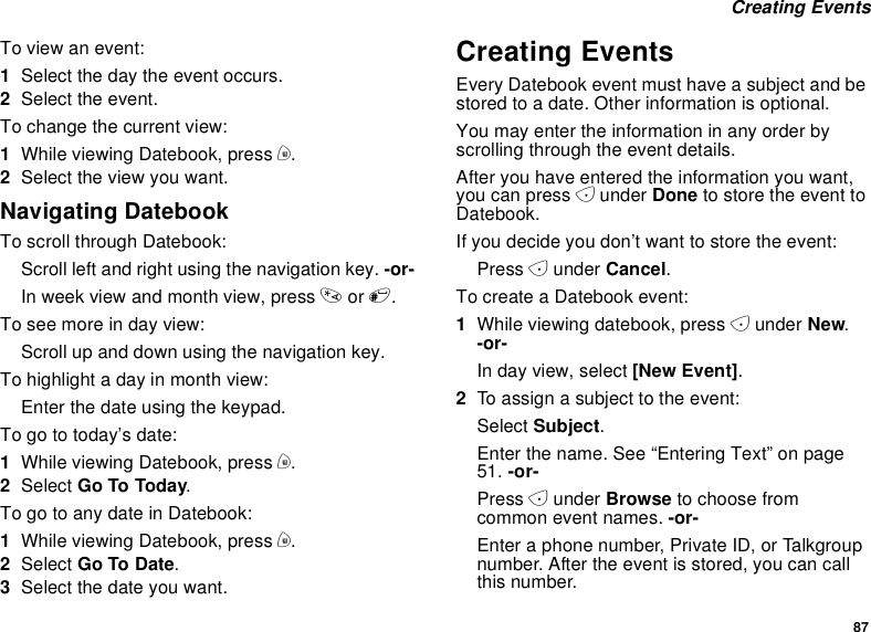 87Creating EventsTo view an event:1Select the day the event occurs.2Select the event.To change the current view:1While viewing Datebook, press m.2Select the view you want.Navigating DatebookTo scroll through Datebook:Scroll left and right using the navigation key. -or-In week view and month view, press *or #.Toseemoreindayview:Scroll up and down using the navigation key.To highlight a day in month view:Enter the date using the keypad.To go to today’s date:1While viewing Datebook, press m.2Select Go To Today.To go to any date in Datebook:1While viewing Datebook, press m.2Select Go To Date.3Selectthedateyouwant.Creating EventsEvery Datebook event must have a subject and bestored to a date. Other information is optional.You may enter the information in any order byscrolling through the event details.After you have entered the information you want,you can press Aunder Done to store the event toDatebook.If you decide you don’t want to store the event:Press Aunder Cancel.To create a Datebook event:1While viewing datebook, press Aunder New.-or-In day view, select [New Event].2To assign a subject to the event:Select Subject.Enter the name. See “Entering Text” on page51. -or-Press Aunder Browse to choose fromcommon event names. -or-Enter a phone number, Private ID, or Talkgroupnumber. After the event is stored, you can callthis number.