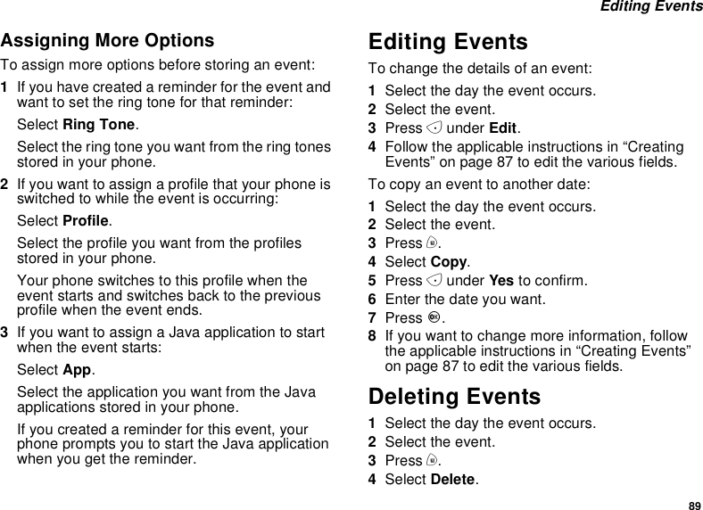 89Editing EventsAssigning More OptionsTo assign more options before storing an event:1If you have created a reminder for the event andwant to set the ring tone for that reminder:Select Ring Tone.Select the ring tone you want from the ring tonesstored in your phone.2If you want to assign a profile that your phone isswitched to while the event is occurring:Select Profile.Select the profile you want from the profilesstored in your phone.Your phone switches to this profile when theevent starts and switches back to the previousprofile when the event ends.3IfyouwanttoassignaJavaapplicationtostartwhen the event starts:Select App.Select the application you want from the Javaapplications stored in your phone.If you created a reminder for this event, yourphonepromptsyoutostarttheJavaapplicationwhen you get the reminder.Editing EventsTo change the details of an event:1Select the day the event occurs.2Select the event.3Press Aunder Edit.4Follow the applicable instructions in “CreatingEvents”onpage87toeditthevariousfields.To copy an event to another date:1Select the day the event occurs.2Select the event.3Press m.4Select Copy.5Press Aunder Yes to confirm.6Enter the date you want.7Press O.8If you want to change more information, followthe applicable instructions in “Creating Events”on page 87 to edit the various fields.Deleting Events1Select the day the event occurs.2Select the event.3Press m.4Select Delete.