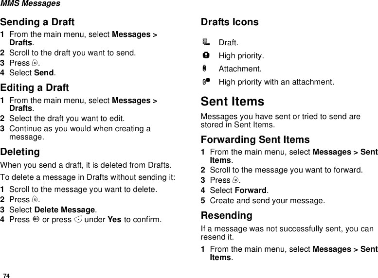 74MMS MessagesSending a Draft1From the main menu, select Messages &gt;Drafts.2Scroll to the draft you want to send.3Press m.4Select Send.Editing a Draft1From the main menu, select Messages &gt;Drafts.2Selectthedraftyouwanttoedit.3Continue as you would when creating amessage.DeletingWhenyousendadraft,itisdeletedfromDrafts.To delete a message in Drafts without sending it:1Scroll to the message you want to delete.2Press m.3Select Delete Message.4Press Oor press Aunder Yes to confirm.Drafts IconsSent ItemsMessages you have sent or tried to send arestored in Sent Items.Forwarding Sent Items1From the main menu, select Messages &gt; SentItems.2Scroll to the message you want to forward.3Press m.4Select Forward.5Create and send your message.ResendingIf a message was not successfully sent, you canresend it.1From the main menu, select Messages &gt; SentItems.MDraft.wHigh priority.LAttachment.yHigh priority with an attachment.