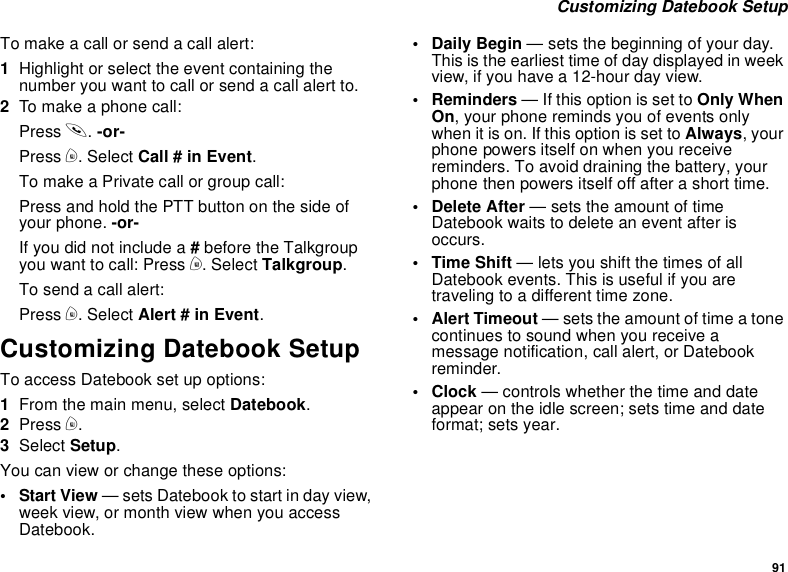 91Customizing Datebook SetupTo make a call or send a call alert:1Highlight or select the event containing thenumber you want to call or send a call alert to.2To make a phone call:Press s.-or-Press m. Select Call # in Event.To make a Private call or group call:Press and hold the PTT button on the side ofyour phone. -or-If you did not include a #before the Talkgroupyou want to call: Press m. Select Talkgroup.To send a call alert:Press m. Select Alert # in Event.Customizing Datebook SetupTo access Datebook set up options:1From the main menu, select Datebook.2Press m.3Select Setup.You can view or change these options:•StartView— sets Datebook to start in day view,week view, or month view when you accessDatebook.•DailyBegin— sets the beginning of your day.Thisistheearliesttimeofdaydisplayedinweekview, if you have a 12-hour day view.•Reminders— If this option is set to Only WhenOn, your phone reminds you of events onlywhen it is on. If this option is set to Always,yourphone powers itself on when you receivereminders. To avoid draining the battery, yourphone then powers itself off after a short time.• Delete After — sets the amount of timeDatebook waits to delete an event after isoccurs.•TimeShift— lets you shift the times of allDatebook events. This is useful if you aretraveling to a different time zone.• Alert Timeout — sets the amount of time a tonecontinues to sound when you receive amessage notification, call alert, or Datebookreminder.•Clock— controls whether the time and dateappear on the idle screen; sets time and dateformat; sets year.