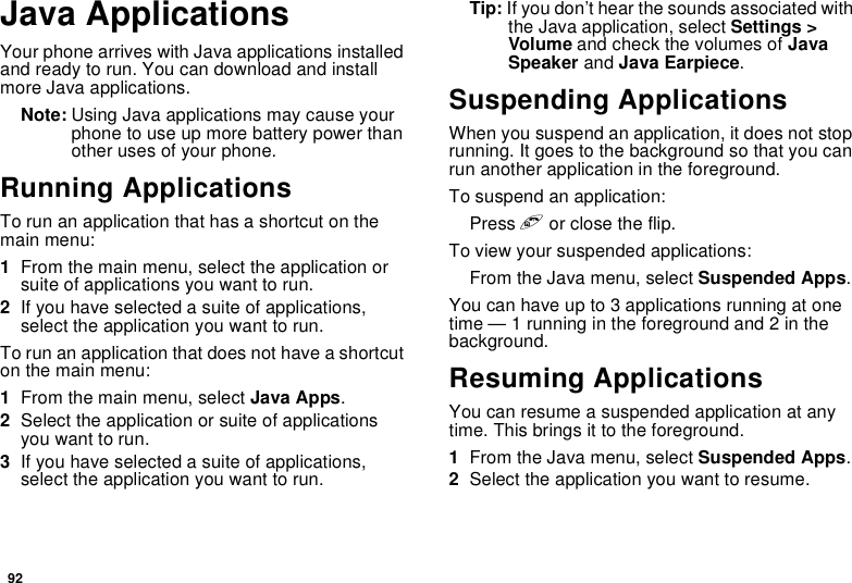 92Java ApplicationsYour phone arrives with Java applications installedand ready to run. You can download and installmore Java applications.Note: Using Java applications may cause yourphone to use up more battery power thanother uses of your phone.Running ApplicationsTorunanapplicationthathasashortcutonthemain menu:1From the main menu, select the application orsuite of applications you want to run.2Ifyouhaveselectedasuiteofapplications,select the application you want to run.To run an application that does not have a shortcuton the main menu:1From the main menu, select Java Apps.2Select the application or suite of applicationsyou want to run.3Ifyouhaveselectedasuiteofapplications,select the application you want to run.Tip: If you don’t hear the sounds associated withthe Java application, select Settings &gt;Volume and check the volumes of JavaSpeaker and Java Earpiece.Suspending ApplicationsWhen you suspend an application, it does not stoprunning. It goes to the background so that you canrun another application in the foreground.To suspend an application:Press eor close the flip.To view your suspended applications:From the Java menu, select Suspended Apps.You can have up to 3 applications running at onetime — 1 running in the foreground and 2 in thebackground.Resuming ApplicationsYou can resume a suspended application at anytime. This brings it to the foreground.1From the Java menu, select Suspended Apps.2Select the application you want to resume.