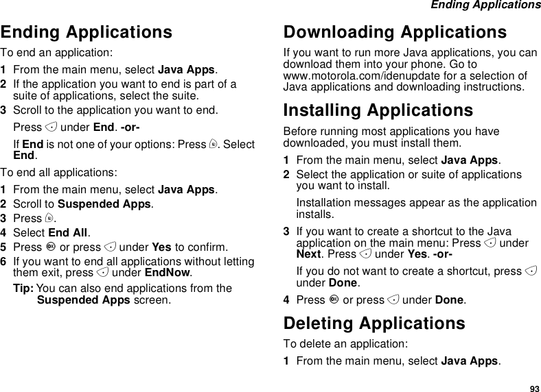 93Ending ApplicationsEnding ApplicationsToendanapplication:1From the main menu, select Java Apps.2If the application you want to end is part of asuite of applications, select the suite.3Scroll to the application you want to end.Press Aunder End.-or-If End is not one of your options: Press m. SelectEnd.To end all applications:1From the main menu, select Java Apps.2Scroll to Suspended Apps.3Press m.4Select End All.5Press Oor press Aunder Yes to confirm.6If you want to end all applications without lettingthem exit, press Aunder EndNow.Tip: You can also end applications from theSuspended Apps screen.Downloading ApplicationsIf you want to run more Java applications, you candownload them into your phone. Go towww.motorola.com/idenupdate for a selection ofJava applications and downloading instructions.Installing ApplicationsBefore running most applications you havedownloaded, you must install them.1From the main menu, select Java Apps.2Select the application or suite of applicationsyou want to install.Installation messages appear as the applicationinstalls.3IfyouwanttocreateashortcuttotheJavaapplication on the main menu: Press AunderNext.PressAunder Yes.-or-If you do not want to create a shortcut, press Aunder Done.4Press Oor press Aunder Done.Deleting ApplicationsTo delete an application:1From the main menu, select Java Apps.