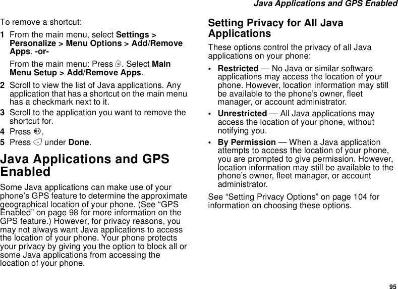 95Java Applications and GPS EnabledTo remove a shortcut:1From the main menu, select Settings &gt;Personalize &gt; Menu Options &gt; Add/RemoveApps.-or-From the main menu: Press m. Select MainMenu Setup &gt; Add/Remove Apps.2Scroll to view the list of Java applications. Anyapplication that has a shortcut on the main menuhasacheckmarknexttoit.3Scroll to the application you want to remove theshortcut for.4Press O.5Press Aunder Done.Java Applications and GPSEnabledSome Java applications can make use of yourphone’s GPS feature to determine the approximategeographical location of your phone. (See “GPSEnabled” on page 98 for more information on theGPS feature.) However, for privacy reasons, youmay not always want Java applications to accessthe location of your phone. Your phone protectsyour privacy by giving you the option to block all orsome Java applications from accessing thelocation of your phone.Setting Privacy for All JavaApplicationsThese options control the privacy of all Javaapplications on your phone:• Restricted — No Java or similar softwareapplications may access the location of yourphone. However, location information may stillbe available to the phone’s owner, fleetmanager, or account administrator.• Unrestricted — All Java applications mayaccess the location of your phone, withoutnotifying you.•ByPermission— When a Java applicationattempts to access the location of your phone,you are prompted to give permission. However,location information may still be available to thephone’s owner, fleet manager, or accountadministrator.See “Setting Privacy Options” on page 104 forinformation on choosing these options.