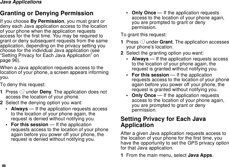 96Java ApplicationsGranting or Denying PermissionIf you choose By Permission, you must grant ordeny each Java application access to the locationof your phone when the application requestsaccess for the first time. You may be required togrant or deny subsequent requests from the sameapplication, depending on the privacy setting youchoose for the individual Java application (see“Setting Privacy for Each Java Application” onpage 96).When a Java application requests access to thelocation of your phone, a screen appears informingyou.To deny this request:1Press Aunder Deny. The application does notaccess the location of your phone.2Select the denying option you want:• Always — If the application requests accessto the location of your phone again, therequest is denied without notifying you.• For this session — If the applicationrequests access to the location of your phoneagain before you power off your phone, therequest is denied without notifying you.•OnlyOnce— If the application requestsaccess to the location of your phone again,you are prompted to grant or denypermission.To grant this request:1Press Aunder Grant. The application accessesyour phone’s location.2Selectthegrantingoptionyouwant:•Always— If the application requests accessto the location of your phone again, therequest is granted without notifying you.• For this session — If the applicationrequests access to the location of your phoneagain before you power off your phone, therequest is granted without notifying you.•OnlyOnce— If the application requestsaccess to the location of your phone again,you are prompted to grant or denypermission.Setting Privacy for Each JavaApplicationAfter a given Java application requests access tothe location of your phone for the first time, youhave the opportunity to set the GPS privacy optionfor that Java application.1From the main menu, select Java Apps.