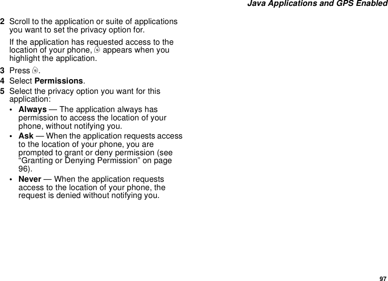 97Java Applications and GPS Enabled2Scroll to the application or suite of applicationsyouwanttosettheprivacyoptionfor.If the application has requested access to thelocation of your phone, mappears when youhighlight the application.3Press m.4Select Permissions.5Select the privacy option you want for thisapplication:• Always — The application always haspermission to access the location of yourphone, without notifying you.•Ask— When the application requests accessto the location of your phone, you areprompted to grant or deny permission (see“Granting or Denying Permission” on page96).• Never — When the application requestsaccess to the location of your phone, therequest is denied without notifying you.