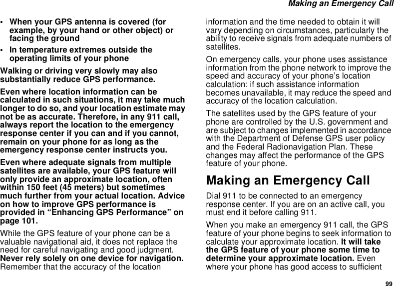 99Making an Emergency Call• When your GPS antenna is covered (forexample, by your hand or other object) orfacing the ground• In temperature extremes outside theoperating limits of your phoneWalking or driving very slowly may alsosubstantially reduce GPS performance.Even where location information can becalculated in such situations, it may take muchlonger to do so, and your location estimate maynot be as accurate. Therefore, in any 911 call,always report the location to the emergencyresponse center if you can and if you cannot,remain on your phone for as long as theemergency response center instructs you.Even where adequate signals from multiplesatellites are available, your GPS feature willonly provide an approximate location, oftenwithin 150 feet (45 meters) but sometimesmuch further from your actual location. Adviceon how to improve GPS performance isprovided in “Enhancing GPS Performance” onpage 101.While the GPS feature of your phone can be avaluable navigational aid, it does not replace theneed for careful navigating and good judgment.Never rely solely on one device for navigation.Remember that the accuracy of the locationinformation and the time needed to obtain it willvary depending on circumstances, particularly theability to receive signals from adequate numbers ofsatellites.On emergency calls, your phone uses assistanceinformation from the phone network to improve thespeed and accuracy of your phone’s locationcalculation: if such assistance informationbecomes unavailable, it may reduce the speed andaccuracy of the location calculation.The satellites used by the GPS feature of yourphone are controlled by the U.S. government andare subject to changes implemented in accordancewith the Department of Defense GPS user policyand the Federal Radionavigation Plan. Thesechanges may affect the performance of the GPSfeature of your phone.Making an Emergency CallDial 911 to be connected to an emergencyresponse center. If you are on an active call, youmust end it before calling 911.When you make an emergency 911 call, the GPSfeature of your phone begins to seek information tocalculate your approximate location. It will takethe GPS feature of your phone some time todetermine your approximate location. Evenwhere your phone has good access to sufficient