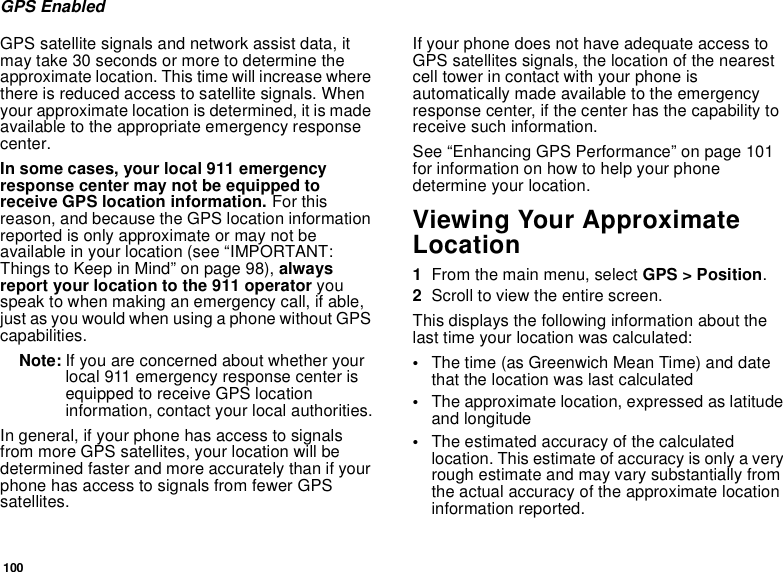100GPS EnabledGPS satellite signals and network assist data, itmay take 30 seconds or more to determine theapproximate location. This time will increase wherethere is reduced access to satellite signals. Whenyour approximate location is determined, it is madeavailable to the appropriate emergency responsecenter.In some cases, your local 911 emergencyresponse center may not be equipped toreceive GPS location information. For thisreason, and because the GPS location informationreported is only approximate or may not beavailable in your location (see “IMPORTANT:Things to Keep in Mind” on page 98), alwaysreport your location to the 911 operator youspeak to when making an emergency call, if able,just as you would when using a phone without GPScapabilities.Note: If you are concerned about whether yourlocal 911 emergency response center isequipped to receive GPS locationinformation, contact your local authorities.In general, if your phone has access to signalsfrom more GPS satellites, your location will bedetermined faster and more accurately than if yourphone has access to signals from fewer GPSsatellites.If your phone does not have adequate access toGPS satellites signals, the location of the nearestcell tower in contact with your phone isautomatically made available to the emergencyresponse center, if the center has the capability toreceive such information.See “Enhancing GPS Performance” on page 101for information on how to help your phonedetermine your location.Viewing Your ApproximateLocation1From the main menu, select GPS &gt; Position.2Scroll to view the entire screen.This displays the following information about thelast time your location was calculated:•The time (as Greenwich Mean Time) and datethat the location was last calculated•The approximate location, expressed as latitudeand longitude•The estimated accuracy of the calculatedlocation. This estimate of accuracy is only a veryrough estimate and may vary substantially fromthe actual accuracy of the approximate locationinformation reported.