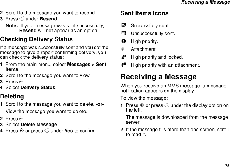 75Receiving a Message2Scroll to the message you want to resend.3Press Aunder Resend.Note: If your message was sent successfully,Resend will not appear as an option.Checking Delivery StatusIf a message was successfully sent and you set themessagetogiveareportconfirmingdelivery,youcan check the delivery status:1From the main menu, select Messages &gt; SentItems.2Scroll to the message you want to view.3Press m.4Select Delivery Status.Deleting1Scroll to the message you want to delete. -or-View the message you want to delete.2Press m.3Select Delete Message.4Press Oor press Aunder Yes to confirm.Sent Items IconsReceiving a MessageWhen you receive an MMS message, a messagenotification appears on the display.To view the message:1Press Oor press Aunder the display option onthe left.The message is downloaded from the messageserver.2Ifthemessagefillsmorethanonescreen,scrollto read it.tSuccessfully sent.vUnsuccessfully sent.wHigh priority.LAttachment.zHigh priority and locked.yHigh priority with an attachment.