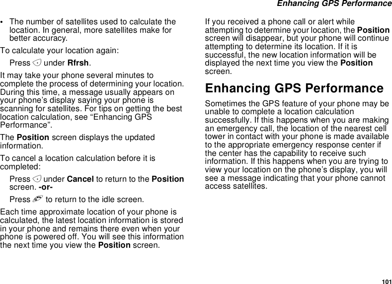 101Enhancing GPS Performance•The number of satellites used to calculate thelocation. In general, more satellites make forbetter accuracy.To calculate your location again:Press Aunder Rfrsh.It may take your phone several minutes tocomplete the process of determining your location.During this time, a message usually appears onyour phone’s display saying your phone isscanning for satellites. For tips on getting the bestlocation calculation, see “Enhancing GPSPerformance”.The Position screen displays the updatedinformation.To cancel a location calculation before it iscompleted:Press Aunder Cancel to return to the Positionscreen. -or-Press eto return to the idle screen.Each time approximate location of your phone iscalculated, the latest location information is storedin your phone and remains there even when yourphone is powered off. You will see this informationthenexttimeyouviewthePosition screen.If you received a phone call or alert whileattempting to determine your location, the Positionscreen will disappear, but your phone will continueattempting to determine its location. If it issuccessful, the new location information will bedisplayed the next time you view the Positionscreen.Enhancing GPS PerformanceSometimes the GPS feature of your phone may beunable to complete a location calculationsuccessfully. If this happens when you are makingan emergency call, the location of the nearest celltower in contact with your phone is made availableto the appropriate emergency response center ifthe center has the capability to receive suchinformation. If this happens when you are trying toview your location on the phone’s display, you willsee a message indicating that your phone cannotaccess satellites.