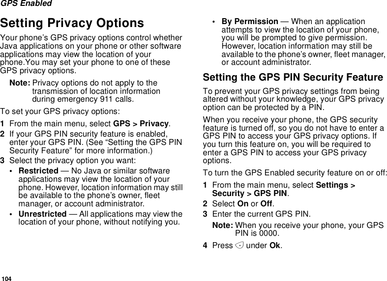 104GPS EnabledSetting Privacy OptionsYour phone’s GPS privacy options control whetherJava applications on your phone or other softwareapplications may view the location of yourphone.You may set your phone to one of theseGPS privacy options.Note: Privacy options do not apply to thetransmission of location informationduring emergency 911 calls.To set your GPS privacy options:1From the main menu, select GPS &gt; Privacy.2If your GPS PIN security feature is enabled,enter your GPS PIN. (See “Setting the GPS PINSecurity Feature” for more information.)3Select the privacy option you want:• Restricted — No Java or similar softwareapplications may view the location of yourphone. However, location information may stillbe available to the phone’s owner, fleetmanager, or account administrator.• Unrestricted — All applications may view thelocation of your phone, without notifying you.•ByPermission—Whenanapplicationattempts to view the location of your phone,youwillbepromptedtogivepermission.However, location information may still beavailable to the phone’s owner, fleet manager,or account administrator.Setting the GPS PIN Security FeatureTo prevent your GPS privacy settings from beingaltered without your knowledge, your GPS privacyoption can be protected by a PIN.When you receive your phone, the GPS securityfeature is turned off, so you do not have to enter aGPS PIN to access your GPS privacy options. Ifyou turn this feature on, you will be required toenter a GPS PIN to access your GPS privacyoptions.To turn the GPS Enabled security feature on or off:1From the main menu, select Settings &gt;Security &gt; GPS PIN.2Select On or Off.3Enter the current GPS PIN.Note: When you receive your phone, your GPSPIN is 0000.4Press Aunder Ok.