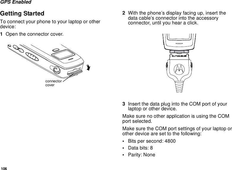 106GPS EnabledGetting StartedTo connect your phone to your laptop or otherdevice:1Open the connector cover.2With the phone’s display facing up, insert thedata cable’s connector into the accessoryconnector, until you hear a click.3InsertthedataplugintotheCOMportofyourlaptop or other device.Make sure no other application is using the COMport selected.Make sure the COM port settings of your laptop orother device are set to the following:•Bits per second: 4800•Data bits: 8•Parity: Noneconnectorcover