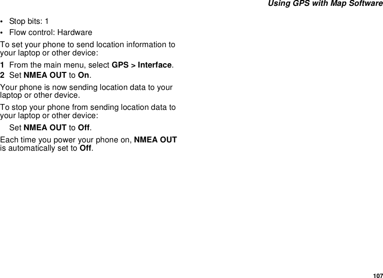 107Using GPS with Map Software•Stop bits: 1•Flow control: HardwareTo set your phone to send location information toyour laptop or other device:1From the main menu, select GPS &gt; Interface.2Set NMEA OUT to On.Your phone is now sending location data to yourlaptop or other device.To stop your phone from sending location data toyour laptop or other device:Set NMEA OUT to Off.Each time you power your phone on, NMEA OUTis automatically set to Off.