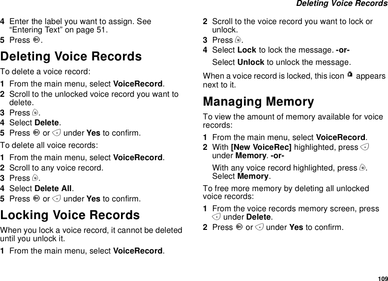 109Deleting Voice Records4Enter the label you want to assign. See“Entering Text” on page 51.5Press O.Deleting Voice RecordsTo delete a voice record:1From the main menu, select VoiceRecord.2Scroll to the unlocked voice record you want todelete.3Press m.4Select Delete.5Press Oor Aunder Yes to confirm.To delete all voice records:1From the main menu, select VoiceRecord.2Scroll to any voice record.3Press m.4Select Delete All.5Press Oor Aunder Yes to confirm.Locking Voice RecordsWhen you lock a voice record, it cannot be deleteduntil you unlock it.1From the main menu, select VoiceRecord.2Scroll to the voice record you want to lock orunlock.3Press m.4Select Lock to lock the message. -or-Select Unlock to unlock the message.When a voice record is locked, this icon Rappearsnext to it.Managing MemoryTo view the amount of memory available for voicerecords:1From the main menu, select VoiceRecord.2With [New VoiceRec] highlighted, press Aunder Memory.-or-With any voice record highlighted, press m.Select Memory.To free more memory by deleting all unlockedvoice records:1From the voice records memory screen, pressAunder Delete.2Press Oor Aunder Yes to confirm.