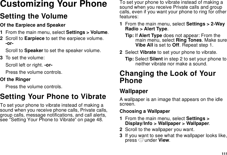 111Customizing Your PhoneSetting the VolumeOf the Earpiece and Speaker1From the main menu, select Settings &gt; Volume.2Scroll to Earpiece to set the earpiece volume.-or-Scroll to Speaker to set the speaker volume.3To s et the v o lume :Scroll left or right. -or-Press the volume controls.Of the RingerPress the volume controls.Setting Your Phone to VibrateTo set your phone to vibrate instead of making asound when you receive phone calls, Private calls,group calls, message notifications, and call alerts,see “Setting Your Phone to Vibrate” on page 48.To set your phone to vibrate instead of making asound when you receive Private calls and groupcalls, even if you want your phone to ring for otherfeatures:1From the main menu, select Settings &gt; 2-WayRadio &gt; Alert Type.Tip: If Alert Type does not appear: From themain menu, select Ring Tones.MakesureVibe All is set to Off. Repeat step 1.2Select Vibrate to set your phone to vibrate.Tip: Select Silent in step 2 to set your phone toneither vibrate nor make a sound.Changing the Look of YourPhoneWallpaperA wallpaper is an image that appears on the idlescreen.Choosing a Wallpaper1From the main menu, select Settings &gt;Display/Info &gt; Wallpaper &gt; Wallpaper.2Scroll to the wallpaper you want.3If you want to see what the wallpaper looks like,press Aunder View.