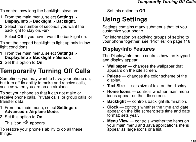 113Temporarily Turning Off CallsTo control how long the backlight stays on:1From the main menu, select Settings &gt;Display/Info &gt; Backlight &gt; Backlight.2Select the number of seconds you want thebacklight to stay on. -or-Select Off if you never want the backlight on.To set the keypad backlight to light up only in lowlight conditions:1From the main menu, select Settings &gt;Display/Info &gt; Backlight &gt; Sensor.2Set this option to On.Temporarily Turning Off CallsSometimes you may want to have your phone on,but turn off its ability to make and receive calls,such as when you are on an airplane.To set your phone so that it can not make orreceive phone calls, Private calls, or group calls, ortransfer data:1From the main menu, select Settings &gt;Advanced &gt; Airplane Mode.2Set this option to On.This icon Uappears.To restore your phone’s ability to do all thesethings:Set this option to Off.Using SettingsSettings contains many submenus that let youcustomize your phone.For information on applying groups of setting toyour phone together, see “Profiles” on page 118.Display/Info FeaturesThe Display/Info menu controls how the keypadand display appear:• Wallpaper — changes the wallpaper thatappears on the idle screen.•Palette— changes the color scheme of thedisplay.•TextSize— sets size of text on the display.• Home Icons — controls whether main menuicons appear on the idle screen.• Backlight — controls backlight illumination.•Clock— controls whether the time and dateappear on the idle screen; sets time and dateformat; sets year.•MenuView— controls whether the items onyour main menu and Java applications menuappear as large icons or a list.