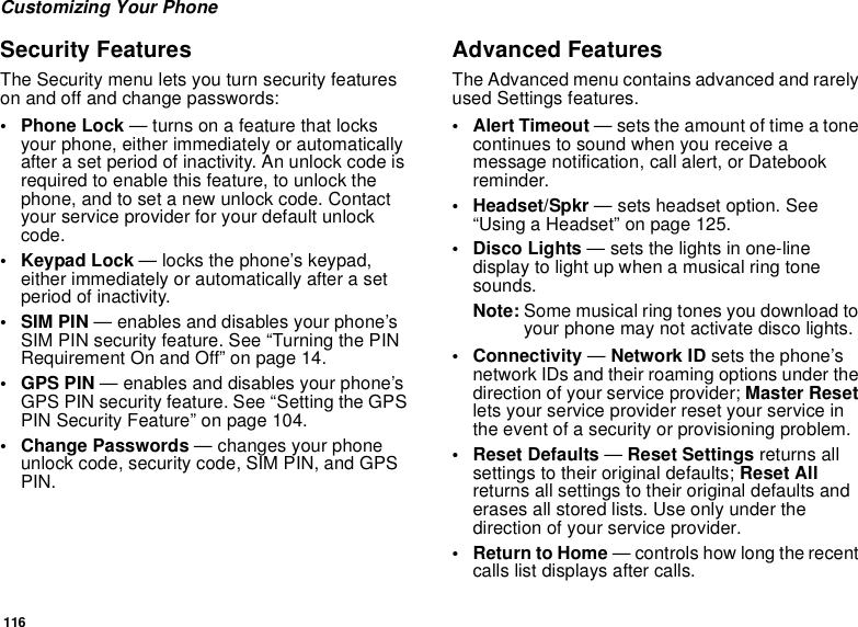 116Customizing Your PhoneSecurity FeaturesThe Security menu lets you turn security featureson and off and change passwords:• Phone Lock — turns on a feature that locksyour phone, either immediately or automaticallyafter a set period of inactivity. An unlock code isrequired to enable this feature, to unlock thephone, and to set a new unlock code. Contactyour service provider for your default unlockcode.•KeypadLock— locks the phone’s keypad,either immediately or automatically after a setperiod of inactivity.•SIMPIN— enables and disables your phone’sSIM PIN security feature. See “Turning the PINRequirement On and Off” on page 14.•GPSPIN— enables and disables your phone’sGPS PIN security feature. See “Setting the GPSPIN Security Feature” on page 104.• Change Passwords — changes your phoneunlock code, security code, SIM PIN, and GPSPIN.Advanced FeaturesThe Advanced menu contains advanced and rarelyused Settings features.• Alert Timeout — sets the amount of time a tonecontinues to sound when you receive amessage notification, call alert, or Datebookreminder.• Headset/Spkr — sets headset option. See“Using a Headset” on page 125.•DiscoLights— sets the lights in one-linedisplay to light up when a musical ring tonesounds.Note: Some musical ring tones you download toyour phone may not activate disco lights.• Connectivity —Network ID sets the phone’snetwork IDs and their roaming options under thedirection of your service provider; Master Resetlets your service provider reset your service inthe event of a security or provisioning problem.• Reset Defaults —Reset Settings returns allsettings to their original defaults; Reset Allreturns all settings to their original defaults anderases all stored lists. Use only under thedirection of your service provider.• ReturntoHome— controls how long the recentcalls list displays after calls.