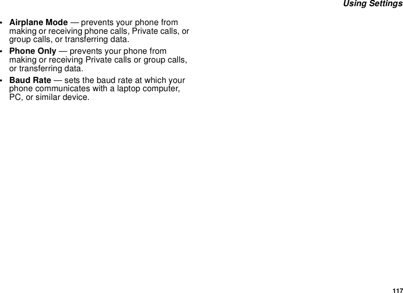 117Using Settings• Airplane Mode — prevents your phone frommaking or receiving phone calls, Private calls, orgroup calls, or transferring data.• Phone Only — prevents your phone frommaking or receiving Private calls or group calls,or transferring data.•BaudRate— sets the baud rate at which yourphone communicates with a laptop computer,PC, or similar device.
