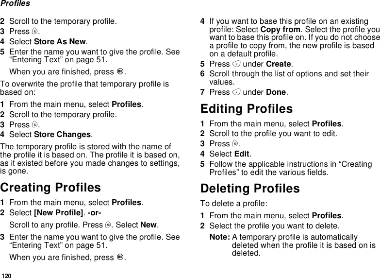 120Profiles2Scroll to the temporary profile.3Press m.4Select StoreAsNew.5Enter the name you want to give the profile. See“Entering Text” on page 51.When you are finished, press O.To overwrite the profile that temporary profile isbased on:1From the main menu, select Profiles.2Scroll to the temporary profile.3Press m.4Select Store Changes.The temporary profile is stored with the name ofthe profile it is based on. The profile it is based on,as it existed before you made changes to settings,is gone.Creating Profiles1From the main menu, select Profiles.2Select [New Profile].-or-Scroll to any profile. Press m. Select New.3Enter the name you want to give the profile. See“Entering Text” on page 51.When you are finished, press O.4If you want to base this profile on an existingprofile: Select Copy from. Select the profile youwant to base this profile on. If you do not choosea profile to copy from, the new profile is basedon a default profile.5Press Aunder Create.6Scroll through the list of options and set theirvalues.7Press Aunder Done.Editing Profiles1From the main menu, select Profiles.2Scrolltotheprofileyouwanttoedit.3Press m.4Select Edit.5Follow the applicable instructions in “CreatingProfiles” to edit the various fields.Deleting ProfilesTo delete a profile:1From the main menu, select Profiles.2Select the profile you want to delete.Note: A temporary profile is automaticallydeleted when the profile it is based on isdeleted.