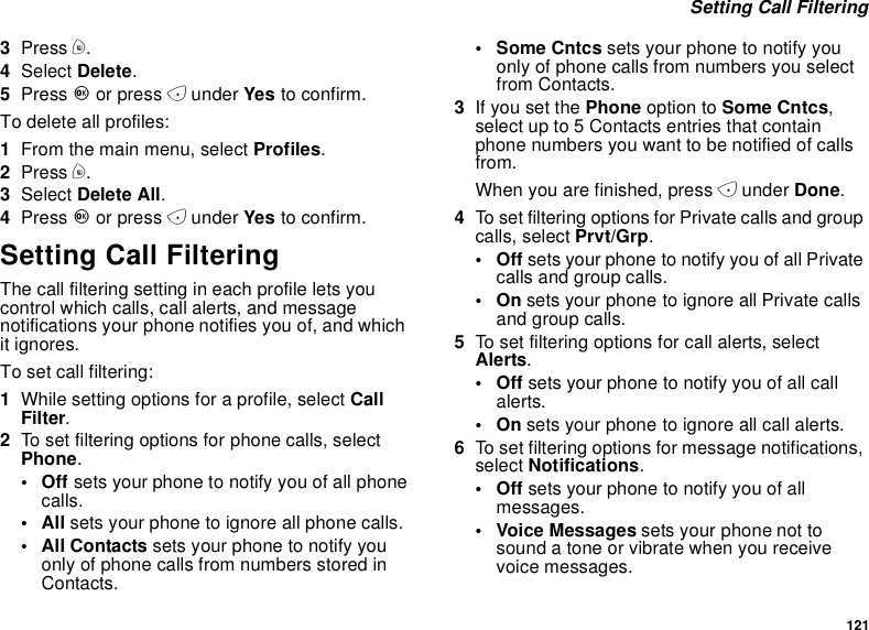 121Setting Call Filtering3Press m.4Select Delete.5Press Oor press Aunder Yes to confirm.To delete all profiles:1From the main menu, select Profiles.2Press m.3Select Delete All.4Press Oor press Aunder Yes to confirm.Setting Call FilteringThe call filtering setting in each profile lets youcontrol which calls, call alerts, and messagenotifications your phone notifies you of, and whichit ignores.To set call filtering:1While setting options for a profile, select CallFilter.2To set filtering options for phone calls, selectPhone.•Offsets your phone to notify you of all phonecalls.•Allsets your phone to ignore all phone calls.•AllContactssets your phone to notify youonly of phone calls from numbers stored inContacts.• Some Cntcs sets your phone to notify youonly of phone calls from numbers you selectfrom Contacts.3If you set the Phone option to Some Cntcs,select up to 5 Contacts entries that containphone numbers you want to be notified of callsfrom.When you are finished, press Aunder Done.4To set filtering options for Private calls and groupcalls, select Prvt/Grp.•Offsets your phone to notify you of all Privatecalls and group calls.•Onsets your phone to ignore all Private callsand group calls.5To set filtering options for call alerts, selectAlerts.•Offsets your phone to notify you of all callalerts.•Onsets your phone to ignore all call alerts.6To set filtering options for message notifications,select Notifications.•Offsets your phone to notify you of allmessages.• Voice Messages sets your phone not tosound a tone or vibrate when you receivevoice messages.