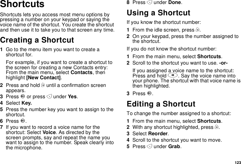 123ShortcutsShortcuts lets you access most menu options bypressing a number on your keypad or saying thevoice name of the shortcut. You create the shortcutand then use it to take you to that screen any time.Creating a Shortcut1Go to the menu item you want to create ashortcut for.Forexample,ifyouwanttocreateashortcuttothe screen for creating a new Contacts entry:From the main menu, select Contacts,thenhighlight [New Contact].2Press and hold muntil a confirmation screenappears.3Press Oor press Aunder Yes.4Select Key.5Press the number key you want to assign to theshortcut.6Press O.7Ifyouwanttorecordavoicenamefortheshortcut: Select Voice.Asdirectedbythescreen prompts, say and repeat the name youwant to assign to the number. Speak clearly intothe microphone.8Press Aunder Done.Using a ShortcutIf you know the shortcut number:1From the idle screen, press m.2On your keypad, press the number assigned tothe shortcut.If you do not know the shortcut number:1From the main menu, select Shortcuts.2Scroll to the shortcut you want to use. -or-Ifyouassignedavoicenametotheshortcut:Press and hold t. Say the voice name intoyour phone. The shortcut with that voice name isthen highlighted.3Press O.Editing a ShortcutTo change the number assigned to a shortcut:1From the main menu, select Shortcuts.2With any shortcut highlighted, press m.3Select Reorder.4Scroll to the shortcut you want to move.5Press Aunder Grab.