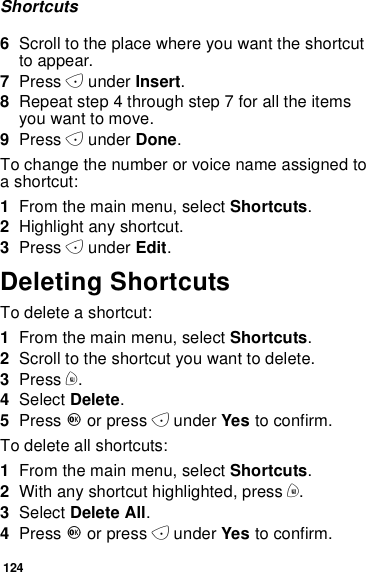 124Shortcuts6Scroll to the place where you want the shortcutto appear.7Press Aunder Insert.8Repeat step 4 through step 7 for all the itemsyou want to move.9Press Aunder Done.To change the number or voice name assigned toashortcut:1From the main menu, select Shortcuts.2Highlight any shortcut.3Press Aunder Edit.Deleting ShortcutsTo delete a shortcut:1From the main menu, select Shortcuts.2Scroll to the shortcut you want to delete.3Press m.4Select Delete.5Press Oor press Aunder Yes to confirm.To delete all shortcuts:1From the main menu, select Shortcuts.2With any shortcut highlighted, press m.3Select Delete All.4Press Oor press Aunder Yes to confirm.