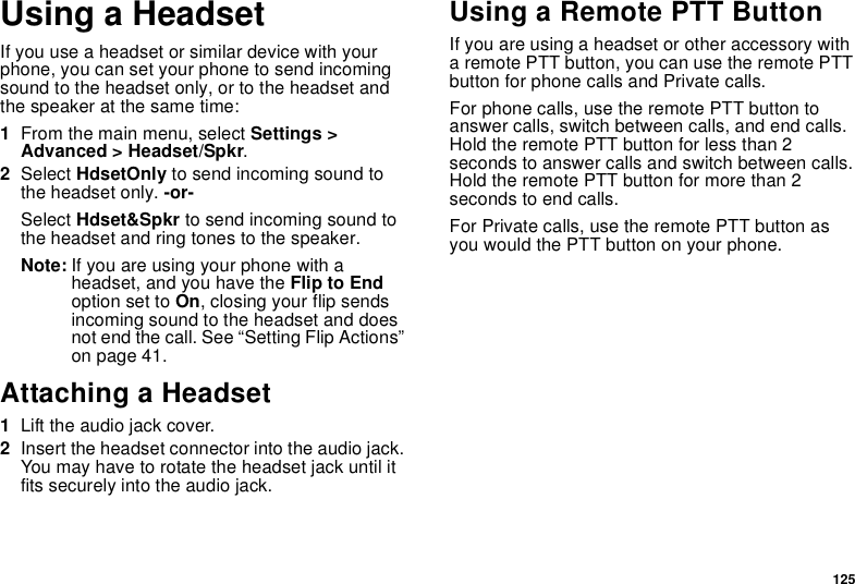 125Using a HeadsetIfyouuseaheadsetorsimilardevicewithyourphone, you can set your phone to send incomingsound to the headset only, or to the headset andthe speaker at the same time:1From the main menu, select Settings &gt;Advanced &gt; Headset/Spkr.2Select HdsetOnly to send incoming sound tothe headset only. -or-Select Hdset&amp;Spkr to send incoming sound tothe headset and ring tones to the speaker.Note: If you are using your phone with aheadset, and you have the Flip to Endoption set to On, closing your flip sendsincoming sound to the headset and doesnot end the call. See “Setting Flip Actions”on page 41.Attaching a Headset1Lift the audio jack cover.2Insert the headset connector into the audio jack.You may have to rotate the headset jack until itfits securely into the audio jack.Using a Remote PTT ButtonIf you are using a headset or other accessory witha remote PTT button, you can use the remote PTTbutton for phone calls and Private calls.For phone calls, use the remote PTT button toanswer calls, switch between calls, and end calls.HoldtheremotePTTbuttonforlessthan2seconds to answer calls and switch between calls.Hold the remote PTT button for more than 2seconds to end calls.For Private calls, use the remote PTT button asyou would the PTT button on your phone.