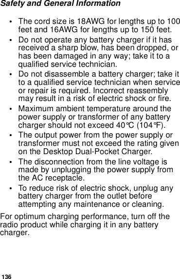 136Safety and General Information•The cord size is 18AWG for lengths up to 100feet and 16AWG for lengths up to 150 feet.•Do not operate any battery charger if it hasreceived a sharp blow, has been dropped, orhas been damaged in any way; take it to aqualified service technician.•Do not disassemble a battery charger; take ittoaqualifiedservicetechnicianwhenserviceor repair is required. Incorrect reassemblymay result in a risk of electric shock or fire.•Maximum ambient temperature around thepower supply or transformer of any batterycharger should not exceed 40°C (104°F).•The output power from the power supply ortransformer must not exceed the rating givenon the Desktop Dual-Pocket Charger.•The disconnection from the line voltage ismade by unplugging the power supply fromthe AC receptacle.•To reduce risk of electric shock, unplug anybattery charger from the outlet beforeattempting any maintenance or cleaning.For optimum charging performance, turn off theradio product while charging it in any batterycharger.