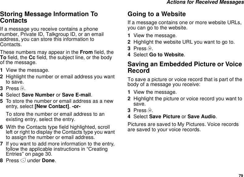 79Actions for Received MessagesStoring Message Information ToContactsIf a message you receive contains a phonenumber, Private ID, Talkgroup ID, or an emailaddress, you can store this information toContacts.These numbers may appear in the From field, theTo field, the Cc field, the subject line, or the bodyof the message.1View the message.2Highlight the number or email address you wantto save.3Press m.4Select Save Number or Save E-mail.5To store the number or email address as a newentry, select [New Contact].-or-To store the number or email address to anexisting entry, select the entry.6With the Contacts type field highlighted, scrollleft or right to display the Contacts type you wantto assign the number or email address.7If you want to add more information to the entry,follow the applicable instructions in “CreatingEntries” on page 30.8Press Aunder Done.GoingtoaWebsiteIf a message contains one or more website URLs,you can go to the website.1View the message.2Highlight the website URL you want to go to.3Press m.4Select Go to Website.Saving an Embedded Picture or VoiceRecordTo save a picture or voice record that is part of thebody of a message you receive:1View the message.2Highlight the picture or voice record you want tosave.3Press m.4Select Save Picture or Save Audio.Pictures are saved to My Pictures. Voice recordsare saved to your voice records.