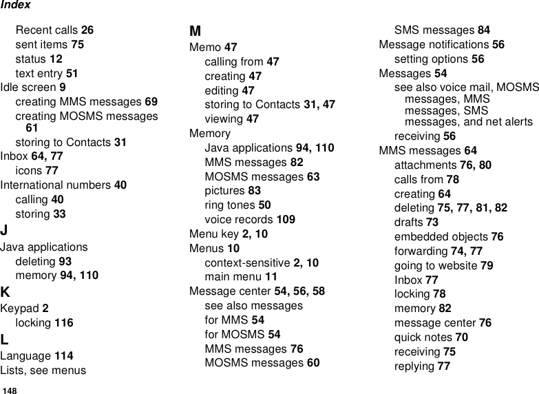 148IndexRecent calls 26sent items 75status 12text entry 51Idle screen 9creating MMS messages 69creating MOSMS messages61storingtoContacts31Inbox 64, 77icons 77International numbers 40calling 40storing 33JJava applicationsdeleting 93memory 94, 110KKeypad 2locking 116LLanguage 114Lists, see menusMMemo 47calling from 47creating 47editing 47storingtoContacts31, 47viewing 47MemoryJava applications 94, 110MMS messages 82MOSMS messages 63pictures 83ring tones 50voice records 109Menu key 2, 10Menus 10context-sensitive 2, 10main menu 11Message center 54, 56, 58seealsomessagesfor MMS 54for MOSMS 54MMS messages 76MOSMS messages 60SMS messages 84Message notifications 56setting options 56Messages 54seealsovoicemail,MOSMSmessages, MMSmessages, SMSmessages, and net alertsreceiving 56MMS messages 64attachments 76, 80calls from 78creating 64deleting 75, 77, 81, 82drafts 73embedded objects 76forwarding 74, 77goingtowebsite79Inbox 77locking 78memory 82message center 76quick notes 70receiving 75replying 77