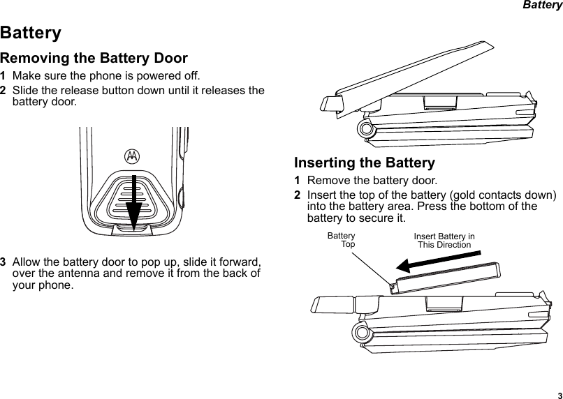 3 BatteryBatteryRemoving the Battery Door1Make sure the phone is powered off.2Slide the release button down until it releases the battery door.3Allow the battery door to pop up, slide it forward, over the antenna and remove it from the back of your phone.Inserting the Battery1Remove the battery door.2Insert the top of the battery (gold contacts down) into the battery area. Press the bottom of the battery to secure it.BatteryTop Insert Battery in This Direction
