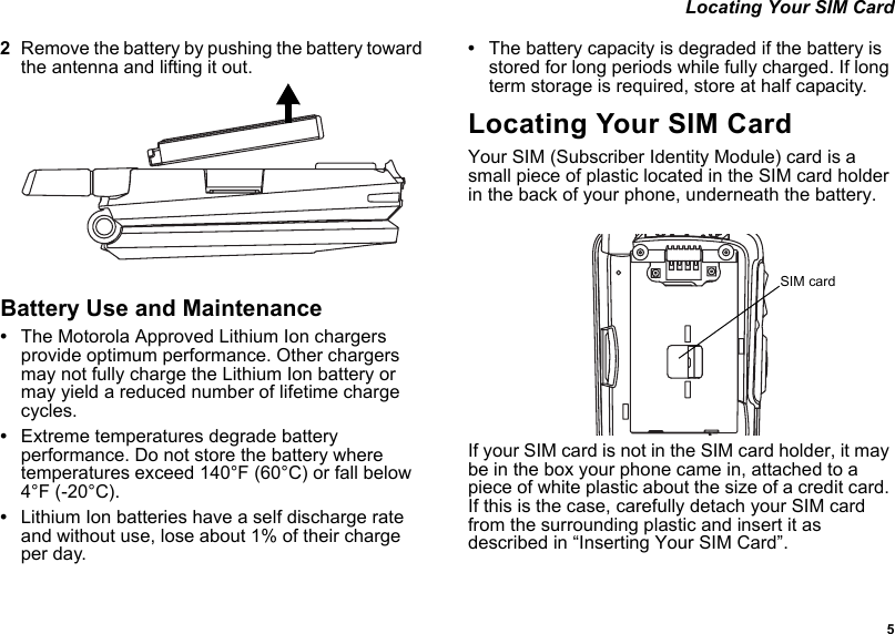  5 Locating Your SIM Card2Remove the battery by pushing the battery toward the antenna and lifting it out.Battery Use and Maintenance•The Motorola Approved Lithium Ion chargers provide optimum performance. Other chargers may not fully charge the Lithium Ion battery or may yield a reduced number of lifetime charge cycles. •Extreme temperatures degrade battery performance. Do not store the battery where temperatures exceed 140°F (60°C) or fall below 4°F (-20°C).•Lithium Ion batteries have a self discharge rate and without use, lose about 1% of their charge per day.•The battery capacity is degraded if the battery is stored for long periods while fully charged. If long term storage is required, store at half capacity. Locating Your SIM CardYour SIM (Subscriber Identity Module) card is a small piece of plastic located in the SIM card holder in the back of your phone, underneath the battery.If your SIM card is not in the SIM card holder, it may be in the box your phone came in, attached to a piece of white plastic about the size of a credit card. If this is the case, carefully detach your SIM card from the surrounding plastic and insert it as described in “Inserting Your SIM Card”.SIM card