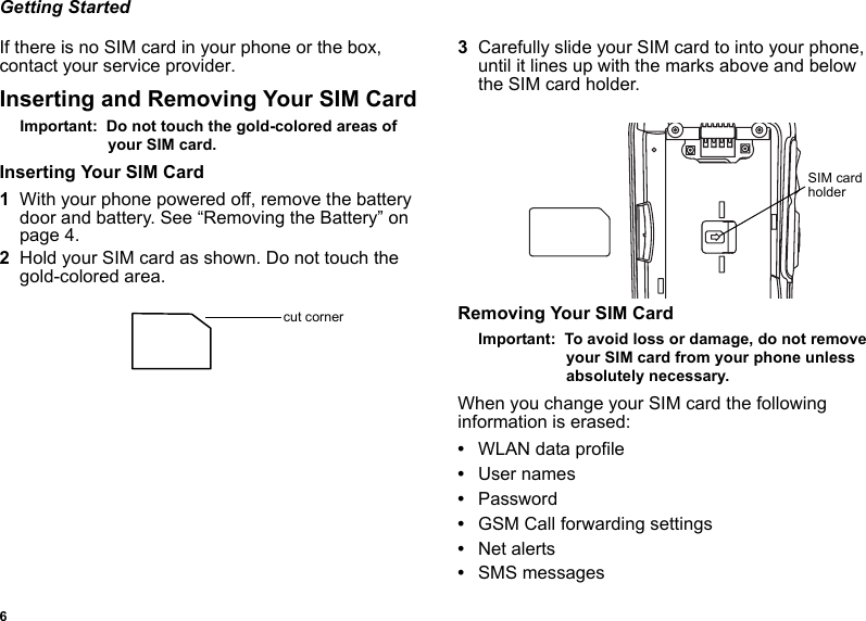 6Getting StartedIf there is no SIM card in your phone or the box, contact your service provider.Inserting and Removing Your SIM CardImportant:  Do not touch the gold-colored areas of your SIM card.Inserting Your SIM Card1With your phone powered off, remove the battery door and battery. See “Removing the Battery” on page 4.2Hold your SIM card as shown. Do not touch the gold-colored area.3Carefully slide your SIM card to into your phone, until it lines up with the marks above and below the SIM card holder.Removing Your SIM CardImportant:  To avoid loss or damage, do not remove your SIM card from your phone unless absolutely necessary.When you change your SIM card the following information is erased:•WLAN data profile•User names•Password•GSM Call forwarding settings•Net alerts•SMS messagescut cornerSIM card holder
