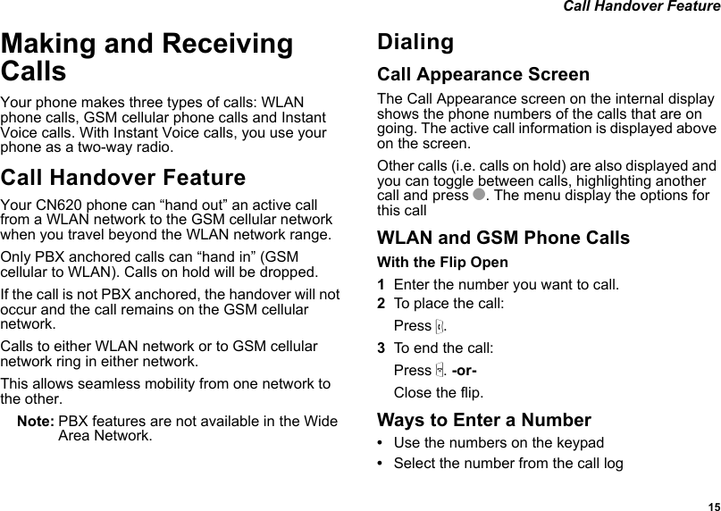  15 Call Handover FeatureMaking and Receiving CallsYour phone makes three types of calls: WLAN phone calls, GSM cellular phone calls and Instant Voice calls. With Instant Voice calls, you use your phone as a two-way radio.Call Handover FeatureYour CN620 phone can “hand out” an active call from a WLAN network to the GSM cellular network when you travel beyond the WLAN network range. Only PBX anchored calls can “hand in” (GSM cellular to WLAN). Calls on hold will be dropped. If the call is not PBX anchored, the handover will not occur and the call remains on the GSM cellular network.Calls to either WLAN network or to GSM cellular network ring in either network.This allows seamless mobility from one network to the other.Note: PBX features are not available in the Wide Area Network.DialingCall Appearance ScreenThe Call Appearance screen on the internal display shows the phone numbers of the calls that are on going. The active call information is displayed above on the screen.Other calls (i.e. calls on hold) are also displayed and you can toggle between calls, highlighting another call and press O. The menu display the options for this callWLAN and GSM Phone CallsWith the Flip Open1Enter the number you want to call.2To place the call:Press s. 3To end the call:Press e. -or-Close the flip.Ways to Enter a Number•Use the numbers on the keypad•Select the number from the call log