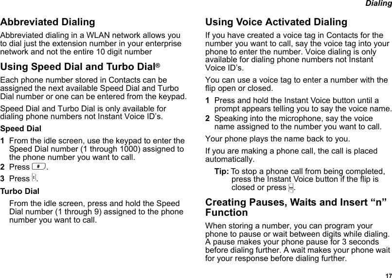  17 DialingAbbreviated DialingAbbreviated dialing in a WLAN network allows you to dial just the extension number in your enterprise network and not the entire 10 digit numberUsing Speed Dial and Turbo Dial®Each phone number stored in Contacts can be assigned the next available Speed Dial and Turbo Dial number or one can be entered from the keypad.Speed Dial and Turbo Dial is only available for dialing phone numbers not Instant Voice ID’s.Speed Dial1From the idle screen, use the keypad to enter the Speed Dial number (1 through 1000) assigned to the phone number you want to call.2Press #.3Press s.Turbo DialFrom the idle screen, press and hold the Speed Dial number (1 through 9) assigned to the phone number you want to call.Using Voice Activated DialingIf you have created a voice tag in Contacts for the number you want to call, say the voice tag into your phone to enter the number. Voice dialing is only available for dialing phone numbers not Instant Voice ID’s.You can use a voice tag to enter a number with the flip open or closed.1Press and hold the Instant Voice button until a prompt appears telling you to say the voice name.2Speaking into the microphone, say the voice name assigned to the number you want to call.Your phone plays the name back to you.If you are making a phone call, the call is placed automatically.Tip: To stop a phone call from being completed, press the Instant Voice button if the flip is closed or press e.Creating Pauses, Waits and Insert “n” FunctionWhen storing a number, you can program your phone to pause or wait between digits while dialing. A pause makes your phone pause for 3 seconds before dialing further. A wait makes your phone wait for your response before dialing further.