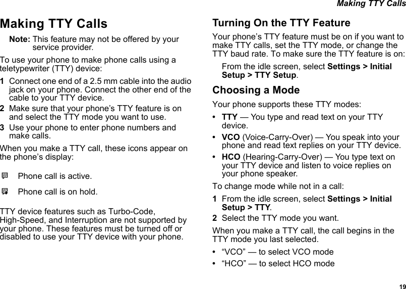  19 Making TTY CallsMaking TTY CallsNote: This feature may not be offered by your service provider.To use your phone to make phone calls using a teletypewriter (TTY) device:1Connect one end of a 2.5 mm cable into the audio jack on your phone. Connect the other end of the cable to your TTY device.2Make sure that your phone’s TTY feature is on and select the TTY mode you want to use.3Use your phone to enter phone numbers and make calls.When you make a TTY call, these icons appear on the phone’s display: TTY device features such as Turbo-Code, High-Speed, and Interruption are not supported by your phone. These features must be turned off or disabled to use your TTY device with your phone.Turning On the TTY FeatureYour phone’s TTY feature must be on if you want to make TTY calls, set the TTY mode, or change the TTY baud rate. To make sure the TTY feature is on:From the idle screen, select Settings &gt; Initial Setup &gt; TTY Setup. Choosing a ModeYour phone supports these TTY modes:•TTY — You type and read text on your TTY device.•VCO (Voice-Carry-Over) — You speak into your phone and read text replies on your TTY device.• HCO (Hearing-Carry-Over) — You type text on your TTY device and listen to voice replies on your phone speaker.To change mode while not in a call:1From the idle screen, select Settings &gt; Initial Setup &gt; TTY.2Select the TTY mode you want. When you make a TTY call, the call begins in the TTY mode you last selected.•“VCO” — to select VCO mode•“HCO” — to select HCO modeNPhone call is active.OPhone call is on hold.