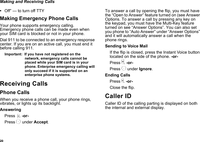 20Making and Receiving Calls•Off” — to turn off TTYMaking Emergency Phone CallsYour phone supports emergency calling. Emergency phone calls can be made even when your SIM card is blocked or not in your phone.Dial 911 to be connected to an emergency response center. If you are on an active call, you must end it before calling 911. Important:  If you have not registered on the network, emergency calls cannot be placed while your SIM card is in your phone. Enterprise emergency calling will only succeed if it is supported on an enterprise phone systems.Receiving CallsPhone CallsWhen you receive a phone call, your phone rings, vibrates, or lights up its backlight.AnsweringPress  s. -or-Press A under Accept.To answer a call by opening the flip, you must have the “Open to Answer” feature turned on (see Answer Options. To answer a call by pressing any key on the keypad, you must have the Multi-Key feature turned on see “Answer Options”. You can also set you phone to “Auto Answer” under “Answer Options” and it will automatically answer a call when the phone rings.Sending to Voice MailIf the flip is closed, press the Instant Voice button located on the side of the phone. -or-Press e. -or-Press B under Ignore.Ending CallsPress e. -or-Close the flip.Caller IDCaller ID of the calling parting is displayed on both the internal and external display.
