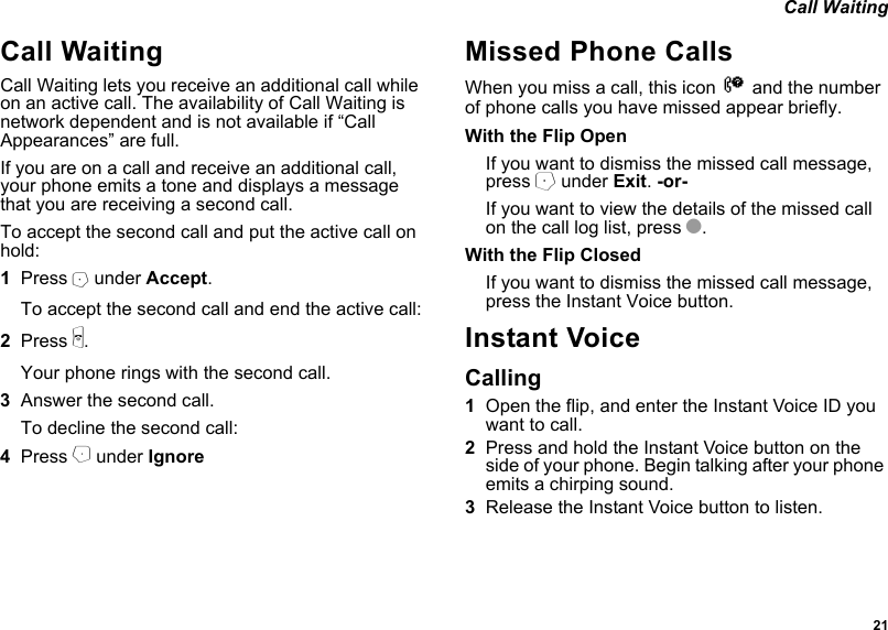  21 Call WaitingCall WaitingCall Waiting lets you receive an additional call while on an active call. The availability of Call Waiting is network dependent and is not available if “Call Appearances” are full.If you are on a call and receive an additional call, your phone emits a tone and displays a message that you are receiving a second call.To accept the second call and put the active call on hold:1Press A under Accept.To accept the second call and end the active call:2Press e.Your phone rings with the second call.3Answer the second call.To decline the second call:4Press B under IgnoreMissed Phone CallsWhen you miss a call, this icon V and the number of phone calls you have missed appear briefly.With the Flip OpenIf you want to dismiss the missed call message, press A under Exit. -or-If you want to view the details of the missed call on the call log list, press O.With the Flip ClosedIf you want to dismiss the missed call message, press the Instant Voice button.Instant Voice Calling1Open the flip, and enter the Instant Voice ID you want to call.2Press and hold the Instant Voice button on the side of your phone. Begin talking after your phone emits a chirping sound.3Release the Instant Voice button to listen.