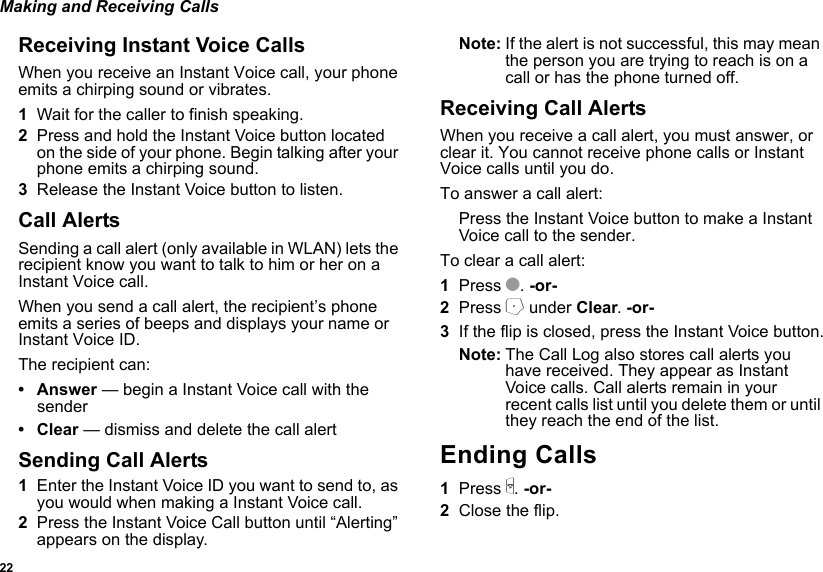 22Making and Receiving CallsReceiving Instant Voice CallsWhen you receive an Instant Voice call, your phone emits a chirping sound or vibrates.1Wait for the caller to finish speaking.2Press and hold the Instant Voice button located on the side of your phone. Begin talking after your phone emits a chirping sound.3Release the Instant Voice button to listen.Call AlertsSending a call alert (only available in WLAN) lets the recipient know you want to talk to him or her on a Instant Voice call.When you send a call alert, the recipient’s phone emits a series of beeps and displays your name or Instant Voice ID.The recipient can:•Answer — begin a Instant Voice call with the sender• Clear — dismiss and delete the call alertSending Call Alerts1Enter the Instant Voice ID you want to send to, as you would when making a Instant Voice call.2Press the Instant Voice Call button until “Alerting” appears on the display.Note: If the alert is not successful, this may mean the person you are trying to reach is on a call or has the phone turned off.Receiving Call AlertsWhen you receive a call alert, you must answer, or clear it. You cannot receive phone calls or Instant Voice calls until you do.To answer a call alert:Press the Instant Voice button to make a Instant Voice call to the sender.To clear a call alert:1Press O. -or-2Press A under Clear. -or-3If the flip is closed, press the Instant Voice button.Note: The Call Log also stores call alerts you have received. They appear as Instant Voice calls. Call alerts remain in your recent calls list until you delete them or until they reach the end of the list.Ending Calls1Press e. -or-2Close the flip.