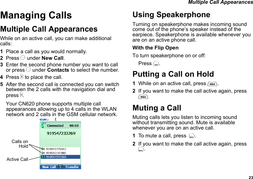  23 Multiple Call AppearancesManaging CallsMultiple Call AppearancesWhile on an active call, you can make additional calls:1Place a call as you would normally.2Press A under New Call.3Enter the second phone number you want to call or press A under Contacts to select the number.4Press s to place the call.5After the second call is connected you can switch between the 2 calls with the navigation dial and press s. Your CN620 phone supports multiple call appearances allowing up to 4 calls in the WLAN network and 2 calls in the GSM cellular network.Using SpeakerphoneTurning on speakerphone makes incoming sound come out of the phone’s speaker instead of the earpiece. Speakerphone is available whenever you are on an active phone call.With the Flip OpenTo turn speakerphone on or off:Press t.Putting a Call on Hold1While on an active call, press H.2If you want to make the call active again, press HMuting a CallMuting calls lets you listen to incoming sound without transmitting sound. Mute is available whenever you are on an active call.1To mute a call, press  M.2If you want to make the call active again, press  M. Calls onHoldActive Call