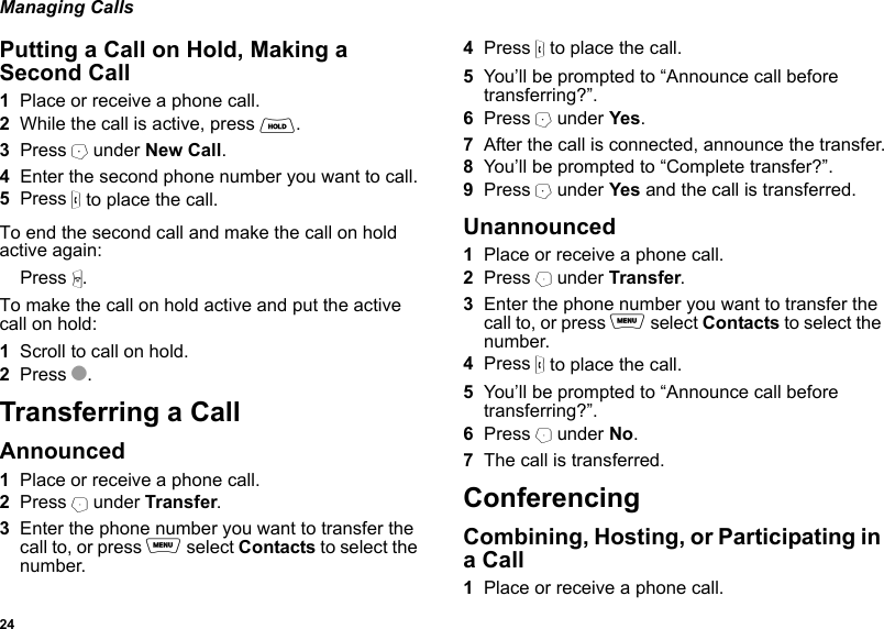 24Managing CallsPutting a Call on Hold, Making a Second Call1Place or receive a phone call.2While the call is active, press H. 3Press A under New Call.4Enter the second phone number you want to call.5Press s to place the call.To end the second call and make the call on hold active again:Press e.To make the call on hold active and put the active call on hold:1Scroll to call on hold.2Press O.Transferring a Call Announced1Place or receive a phone call.2Press B under Transfer.3Enter the phone number you want to transfer the call to, or press m select Contacts to select the number.4Press s to place the call.5You’ll be prompted to “Announce call before transferring?”.6Press A under Yes.7After the call is connected, announce the transfer.8You’ll be prompted to “Complete transfer?”.9Press A under Yes and the call is transferred.Unannounced1Place or receive a phone call.2Press B under Transfer.3Enter the phone number you want to transfer the call to, or press m select Contacts to select the number.4Press s to place the call.5You’ll be prompted to “Announce call before transferring?”.6Press B under No.7The call is transferred.ConferencingCombining, Hosting, or Participating in a Call1Place or receive a phone call.