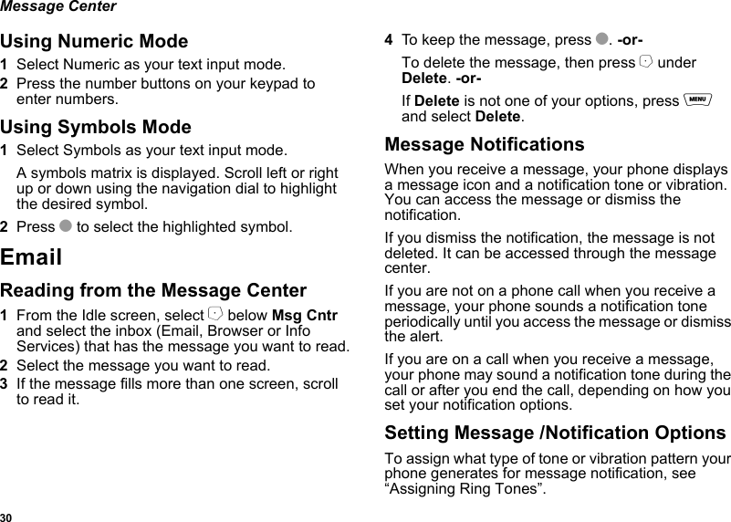 30Message CenterUsing Numeric Mode1Select Numeric as your text input mode.2Press the number buttons on your keypad to enter numbers.Using Symbols Mode1Select Symbols as your text input mode.A symbols matrix is displayed. Scroll left or right up or down using the navigation dial to highlight the desired symbol.2Press O to select the highlighted symbol.EmailReading from the Message Center1From the Idle screen, select A below Msg Cntr and select the inbox (Email, Browser or Info Services) that has the message you want to read.2Select the message you want to read.3If the message fills more than one screen, scroll to read it.4To keep the message, press O. -or-To delete the message, then press A under Delete. -or-If Delete is not one of your options, press m and select Delete.Message NotificationsWhen you receive a message, your phone displays a message icon and a notification tone or vibration. You can access the message or dismiss the notification.If you dismiss the notification, the message is not deleted. It can be accessed through the message center.If you are not on a phone call when you receive a message, your phone sounds a notification tone periodically until you access the message or dismiss the alert.If you are on a call when you receive a message, your phone may sound a notification tone during the call or after you end the call, depending on how you set your notification options.Setting Message /Notification OptionsTo assign what type of tone or vibration pattern your phone generates for message notification, see “Assigning Ring Tones”.